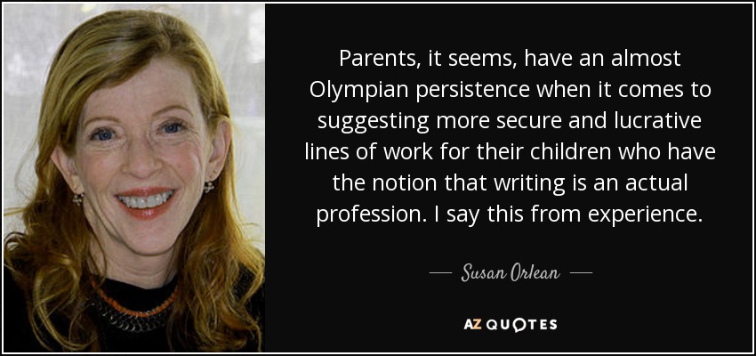 Parents, it seems, have an almost Olympian persistence when it comes to suggesting more secure and lucrative lines of work for their children who have the notion that writing is an actual profession. I say this from experience. - Susan Orlean