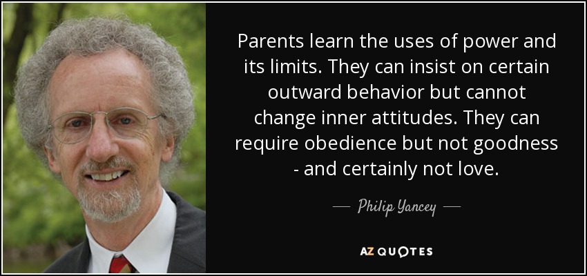 Parents learn the uses of power and its limits. They can insist on certain outward behavior but cannot change inner attitudes. They can require obedience but not goodness - and certainly not love. - Philip Yancey