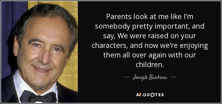 Parents look at me like I'm somebody pretty important, and say, We were raised on your characters, and now we're enjoying them all over again with our children. - Joseph Barbera