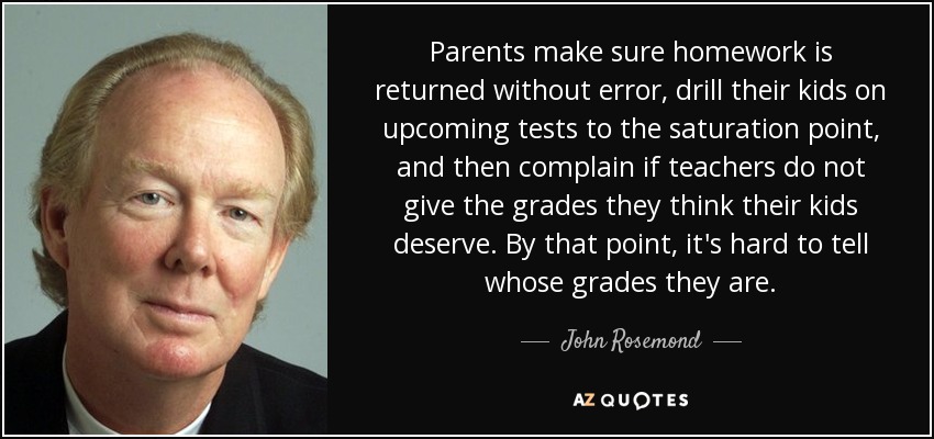 Parents make sure homework is returned without error, drill their kids on upcoming tests to the saturation point, and then complain if teachers do not give the grades they think their kids deserve. By that point, it's hard to tell whose grades they are. - John Rosemond