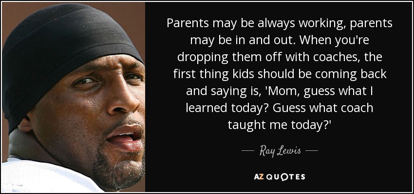 Parents may be always working, parents may be in and out. When you're dropping them off with coaches, the first thing kids should be coming back and saying is, 'Mom, guess what I learned today? Guess what coach taught me today?' - Ray Lewis