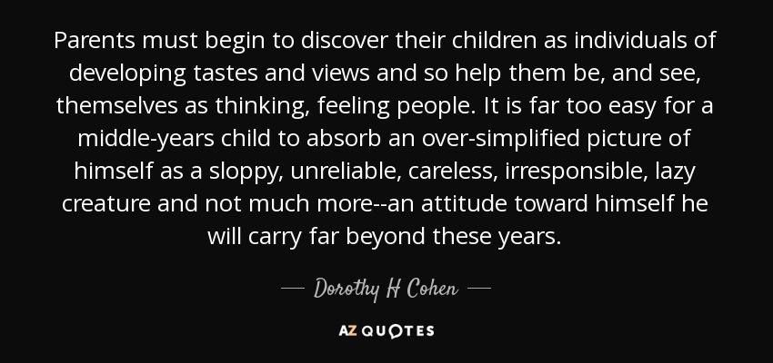 Parents must begin to discover their children as individuals of developing tastes and views and so help them be, and see, themselves as thinking, feeling people. It is far too easy for a middle-years child to absorb an over-simplified picture of himself as a sloppy, unreliable, careless, irresponsible, lazy creature and not much more--an attitude toward himself he will carry far beyond these years. - Dorothy H Cohen