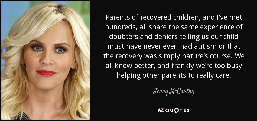Parents of recovered children, and I've met hundreds, all share the same experience of doubters and deniers telling us our child must have never even had autism or that the recovery was simply nature's course. We all know better, and frankly we're too busy helping other parents to really care. - Jenny McCarthy