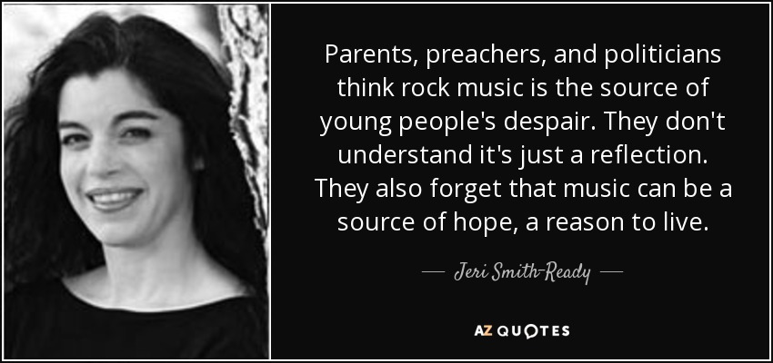 Parents, preachers, and politicians think rock music is the source of young people's despair. They don't understand it's just a reflection. They also forget that music can be a source of hope, a reason to live. - Jeri Smith-Ready