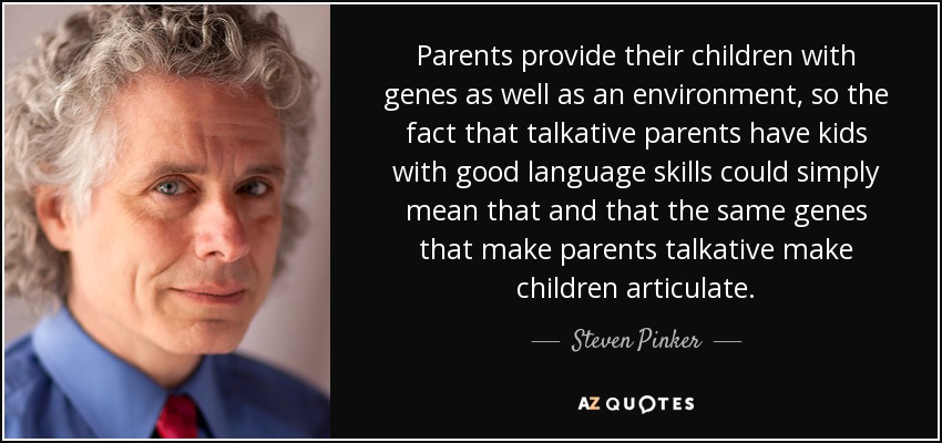 Parents provide their children with genes as well as an environment, so the fact that talkative parents have kids with good language skills could simply mean that and that the same genes that make parents talkative make children articulate. - Steven Pinker