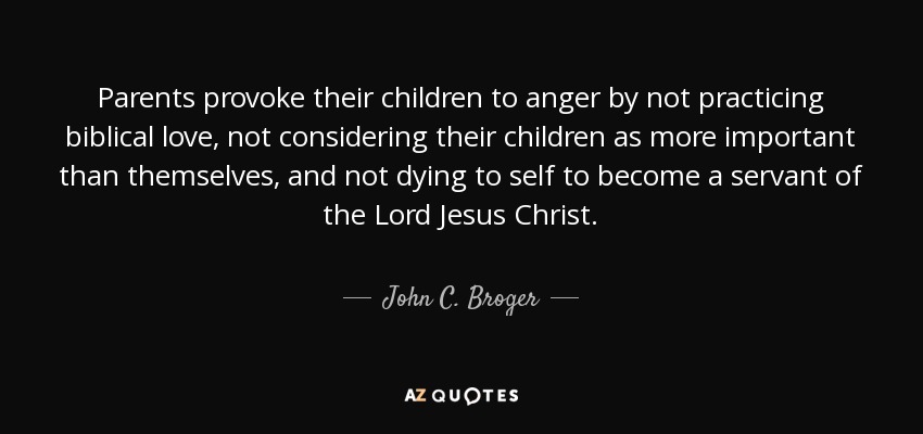 Parents provoke their children to anger by not practicing biblical love, not considering their children as more important than themselves, and not dying to self to become a servant of the Lord Jesus Christ. - John C. Broger