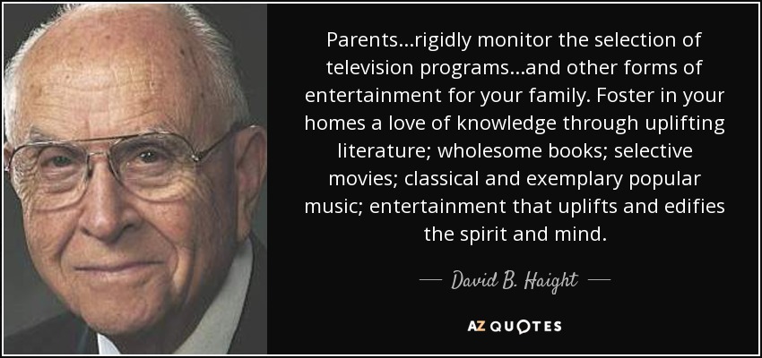 Parents...rigidly monitor the selection of television programs...and other forms of entertainment for your family. Foster in your homes a love of knowledge through uplifting literature; wholesome books; selective movies; classical and exemplary popular music; entertainment that uplifts and edifies the spirit and mind. - David B. Haight