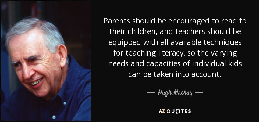Parents should be encouraged to read to their children, and teachers should be equipped with all available techniques for teaching literacy, so the varying needs and capacities of individual kids can be taken into account. - Hugh Mackay