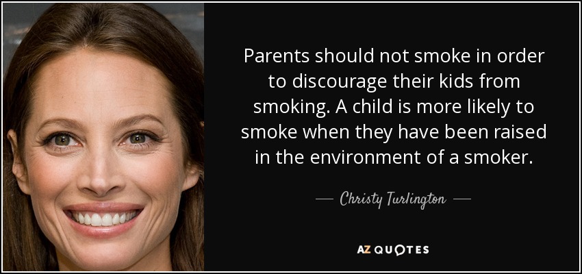 Parents should not smoke in order to discourage their kids from smoking. A child is more likely to smoke when they have been raised in the environment of a smoker. - Christy Turlington