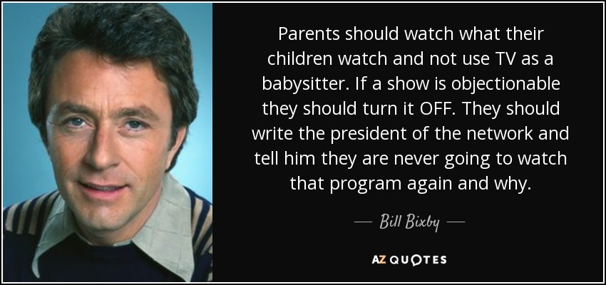 Parents should watch what their children watch and not use TV as a babysitter. If a show is objectionable they should turn it OFF. They should write the president of the network and tell him they are never going to watch that program again and why. - Bill Bixby
