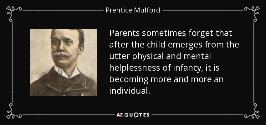 Parents sometimes forget that after the child emerges from the utter physical and mental helplessness of infancy, it is becoming more and more an individual. - Prentice Mulford