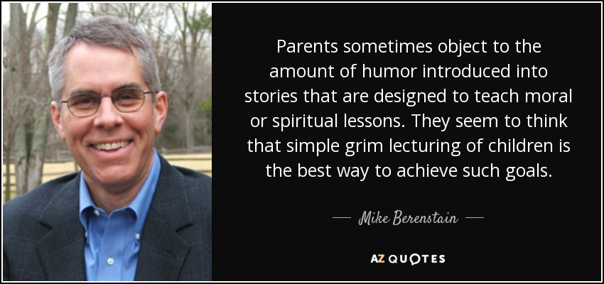 Parents sometimes object to the amount of humor introduced into stories that are designed to teach moral or spiritual lessons. They seem to think that simple grim lecturing of children is the best way to achieve such goals. - Mike Berenstain