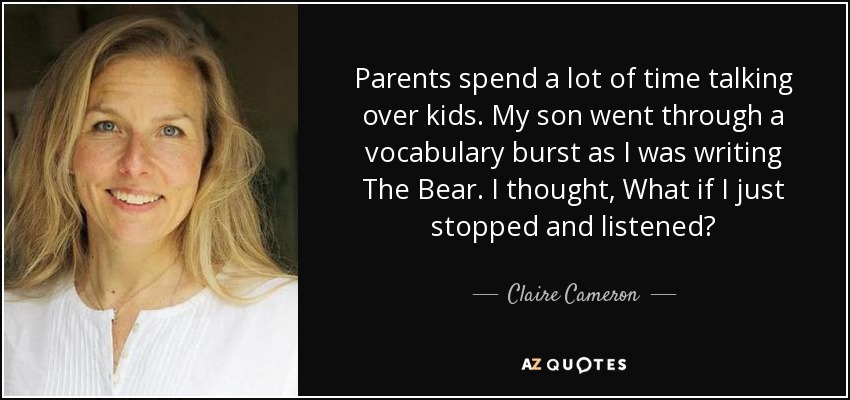 Parents spend a lot of time talking over kids. My son went through a vocabulary burst as I was writing The Bear. I thought, What if I just stopped and listened? - Claire Cameron