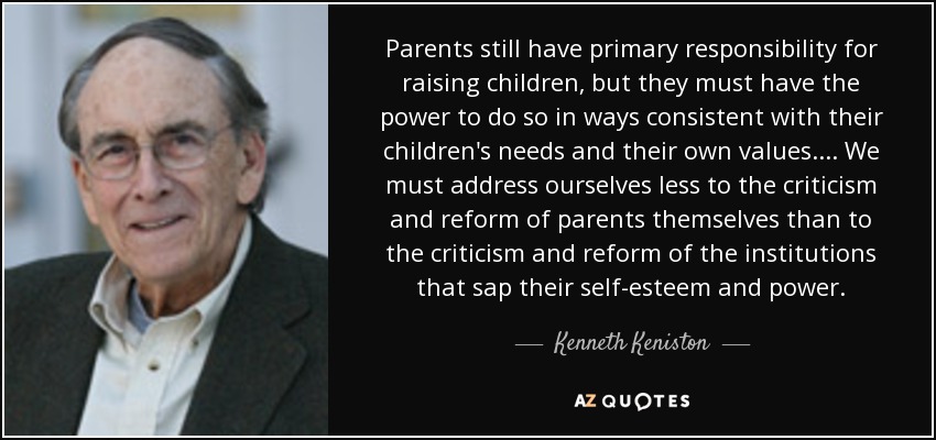 Parents still have primary responsibility for raising children, but they must have the power to do so in ways consistent with their children's needs and their own values.... We must address ourselves less to the criticism and reform of parents themselves than to the criticism and reform of the institutions that sap their self-esteem and power. - Kenneth Keniston
