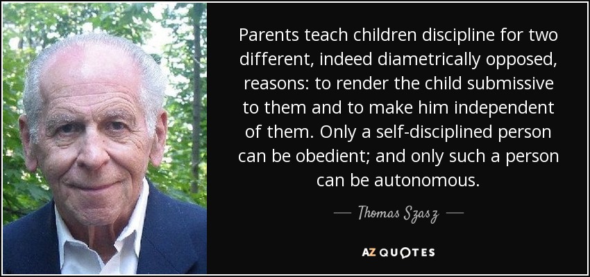 Parents teach children discipline for two different, indeed diametrically opposed, reasons: to render the child submissive to them and to make him independent of them. Only a self-disciplined person can be obedient; and only such a person can be autonomous. - Thomas Szasz