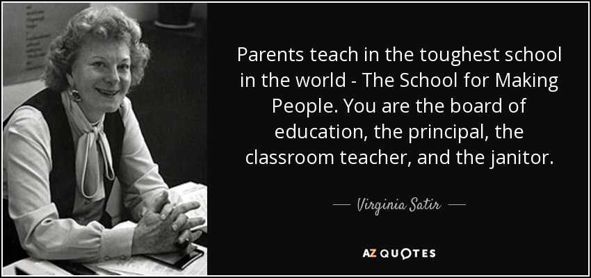 Parents teach in the toughest school in the world - The School for Making People. You are the board of education, the principal, the classroom teacher, and the janitor. - Virginia Satir