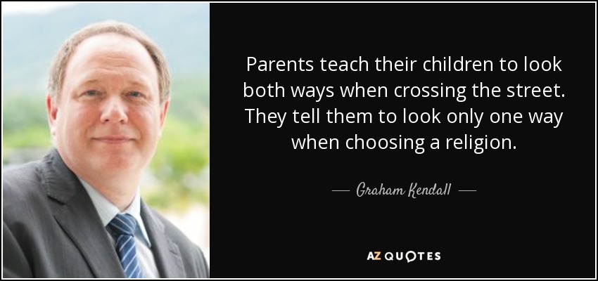 Parents teach their children to look both ways when crossing the street. They tell them to look only one way when choosing a religion. - Graham Kendall