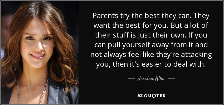 Parents try the best they can. They want the best for you. But a lot of their stuff is just their own. If you can pull yourself away from it and not always feel like they're attacking you, then it's easier to deal with. - Jessica Alba