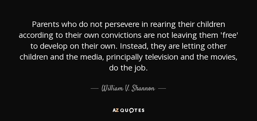 Parents who do not persevere in rearing their children according to their own convictions are not leaving them 'free' to develop on their own. Instead, they are letting other children and the media, principally television and the movies, do the job. - William V. Shannon