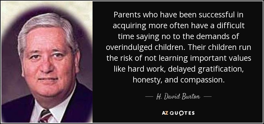 Parents who have been successful in acquiring more often have a difficult time saying no to the demands of overindulged children. Their children run the risk of not learning important values like hard work, delayed gratification, honesty, and compassion. - H. David Burton