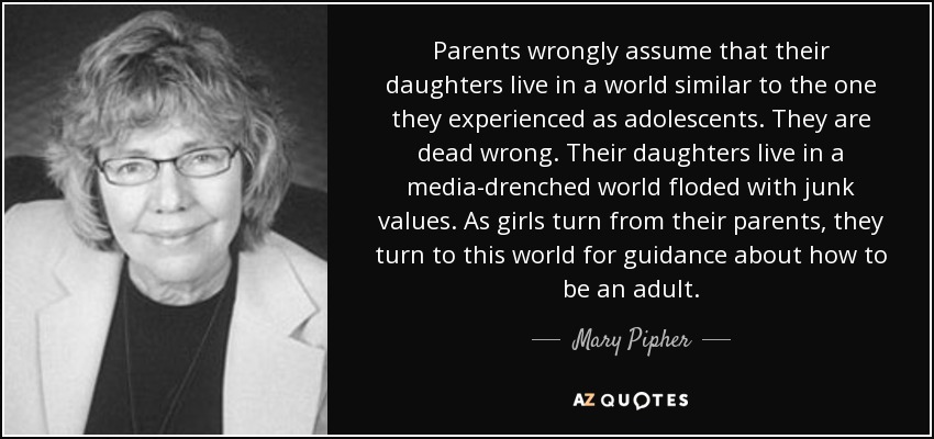 Parents wrongly assume that their daughters live in a world similar to the one they experienced as adolescents. They are dead wrong. Their daughters live in a media-drenched world floded with junk values. As girls turn from their parents, they turn to this world for guidance about how to be an adult. - Mary Pipher