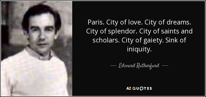 Paris. City of love. City of dreams. City of splendor. City of saints and scholars. City of gaiety. Sink of iniquity. - Edward Rutherfurd