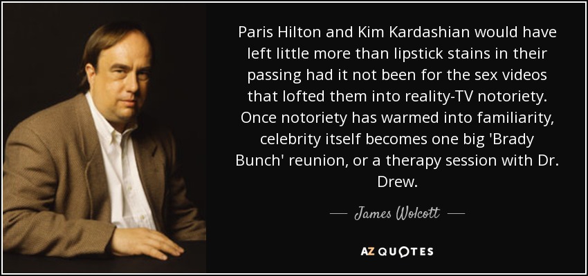 Paris Hilton and Kim Kardashian would have left little more than lipstick stains in their passing had it not been for the sex videos that lofted them into reality-TV notoriety. Once notoriety has warmed into familiarity, celebrity itself becomes one big 'Brady Bunch' reunion, or a therapy session with Dr. Drew. - James Wolcott