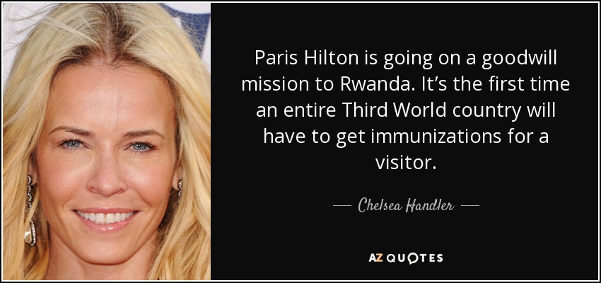 Paris Hilton is going on a goodwill mission to Rwanda. It’s the first time an entire Third World country will have to get immunizations for a visitor. - Chelsea Handler