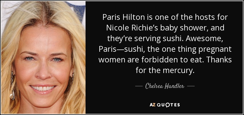 Paris Hilton is one of the hosts for Nicole Richie’s baby shower, and they’re serving sushi. Awesome, Paris—sushi, the one thing pregnant women are forbidden to eat. Thanks for the mercury. - Chelsea Handler