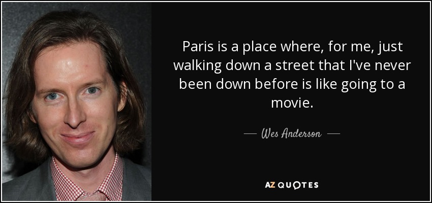 Paris is a place where, for me, just walking down a street that I've never been down before is like going to a movie. - Wes Anderson