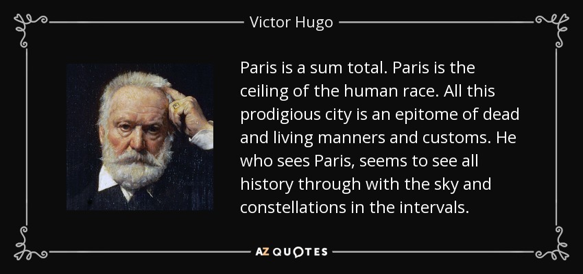 Paris is a sum total. Paris is the ceiling of the human race. All this prodigious city is an epitome of dead and living manners and customs. He who sees Paris, seems to see all history through with the sky and constellations in the intervals. - Victor Hugo