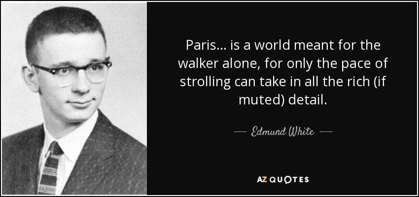 Paris... is a world meant for the walker alone, for only the pace of strolling can take in all the rich (if muted) detail. - Edmund White
