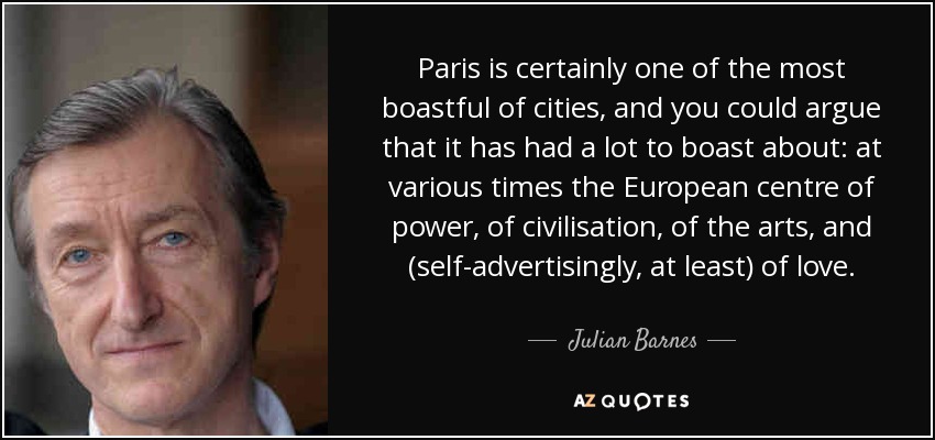 Paris is certainly one of the most boastful of cities, and you could argue that it has had a lot to boast about: at various times the European centre of power, of civilisation, of the arts, and (self-advertisingly, at least) of love. - Julian Barnes