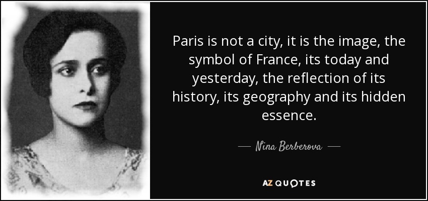 Paris is not a city, it is the image, the symbol of France, its today and yesterday, the reflection of its history, its geography and its hidden essence. - Nina Berberova