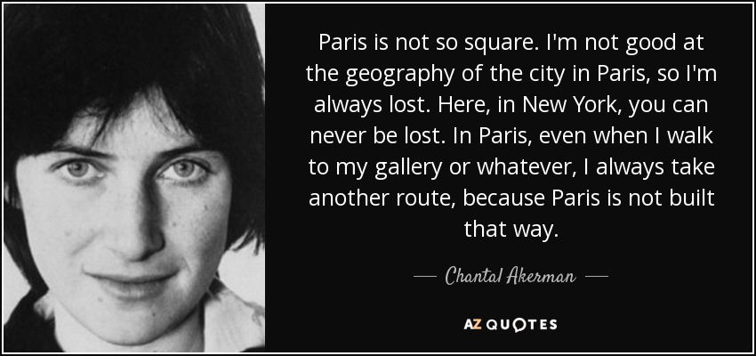 Paris is not so square. I'm not good at the geography of the city in Paris, so I'm always lost. Here, in New York, you can never be lost. In Paris, even when I walk to my gallery or whatever, I always take another route, because Paris is not built that way. - Chantal Akerman