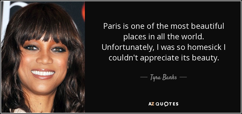 Paris is one of the most beautiful places in all the world. Unfortunately, I was so homesick I couldn't appreciate its beauty. - Tyra Banks