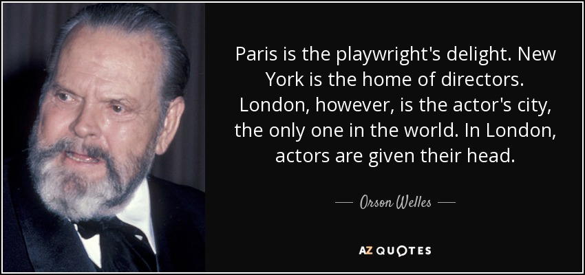 Paris is the playwright's delight. New York is the home of directors. London, however, is the actor's city, the only one in the world. In London, actors are given their head. - Orson Welles