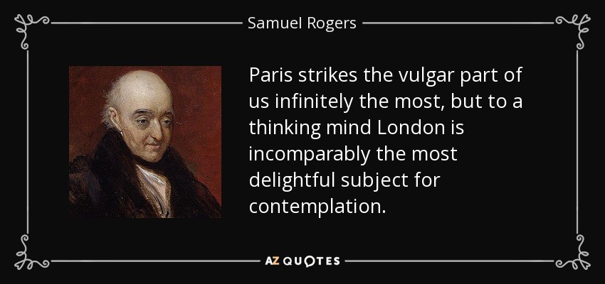 Paris strikes the vulgar part of us infinitely the most, but to a thinking mind London is incomparably the most delightful subject for contemplation. - Samuel Rogers