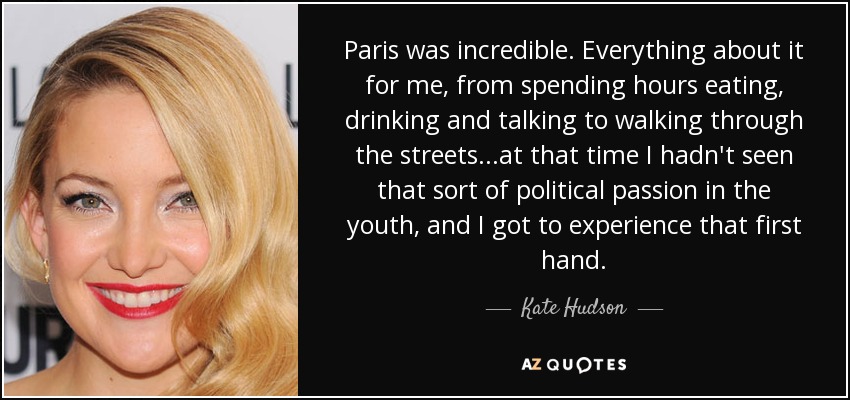 Paris was incredible. Everything about it for me, from spending hours eating, drinking and talking to walking through the streets...at that time I hadn't seen that sort of political passion in the youth, and I got to experience that first hand. - Kate Hudson