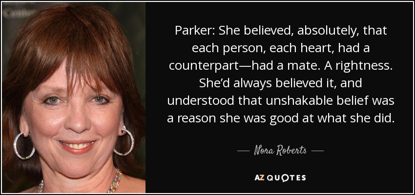 Parker: She believed, absolutely, that each person, each heart, had a counterpart—had a mate. A rightness. She’d always believed it, and understood that unshakable belief was a reason she was good at what she did. - Nora Roberts