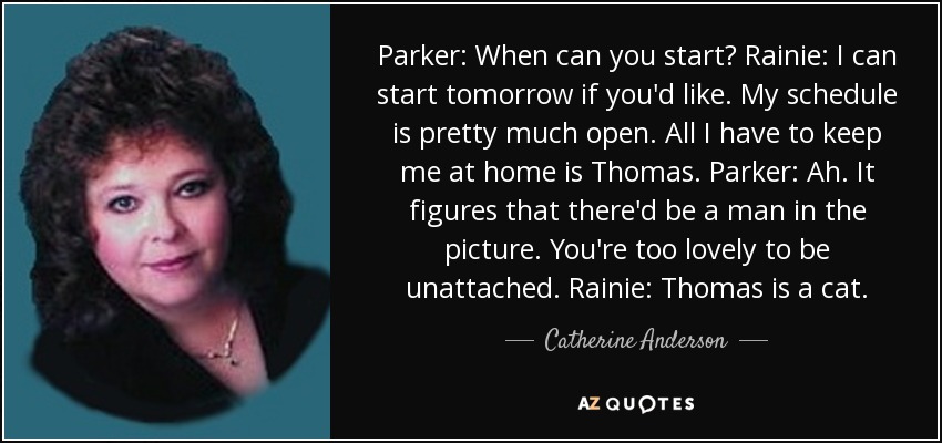 Parker: When can you start? Rainie: I can start tomorrow if you'd like. My schedule is pretty much open. All I have to keep me at home is Thomas. Parker: Ah. It figures that there'd be a man in the picture. You're too lovely to be unattached. Rainie: Thomas is a cat. - Catherine Anderson