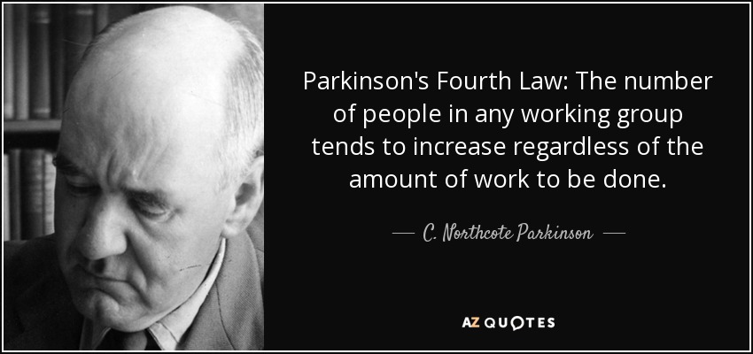 Parkinson's Fourth Law: The number of people in any working group tends to increase regardless of the amount of work to be done. - C. Northcote Parkinson