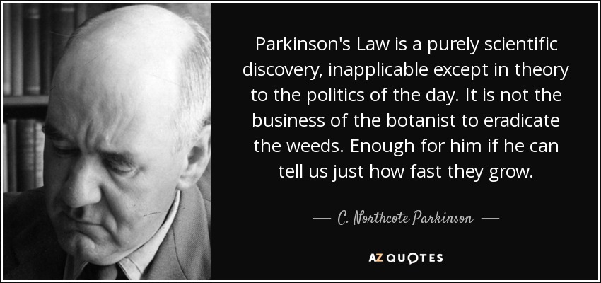 Parkinson's Law is a purely scientific discovery, inapplicable except in theory to the politics of the day. It is not the business of the botanist to eradicate the weeds. Enough for him if he can tell us just how fast they grow. - C. Northcote Parkinson