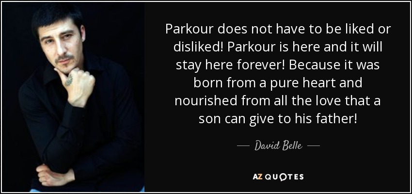 Parkour does not have to be liked or disliked! Parkour is here and it will stay here forever! Because it was born from a pure heart and nourished from all the love that a son can give to his father! - David Belle