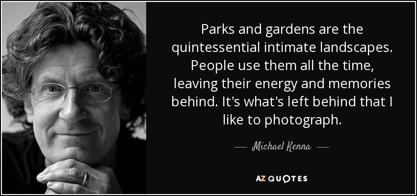 Parks and gardens are the quintessential intimate landscapes. People use them all the time, leaving their energy and memories behind. It's what's left behind that I like to photograph. - Michael Kenna
