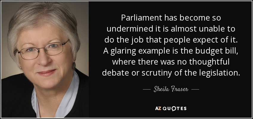 Parliament has become so undermined it is almost unable to do the job that people expect of it. A glaring example is the budget bill, where there was no thoughtful debate or scrutiny of the legislation. - Sheila Fraser