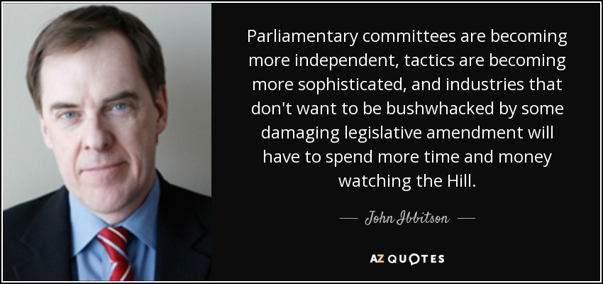 Parliamentary committees are becoming more independent, tactics are becoming more sophisticated, and industries that don't want to be bushwhacked by some damaging legislative amendment will have to spend more time and money watching the Hill. - John Ibbitson