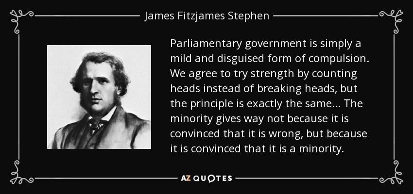 Parliamentary government is simply a mild and disguised form of compulsion. We agree to try strength by counting heads instead of breaking heads, but the principle is exactly the same... The minority gives way not because it is convinced that it is wrong, but because it is convinced that it is a minority. - James Fitzjames Stephen