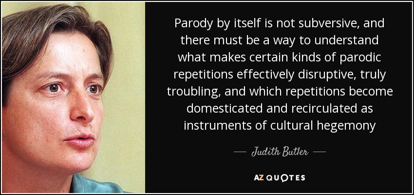 Parody by itself is not subversive, and there must be a way to understand what makes certain kinds of parodic repetitions effectively disruptive, truly troubling, and which repetitions become domesticated and recirculated as instruments of cultural hegemony - Judith Butler