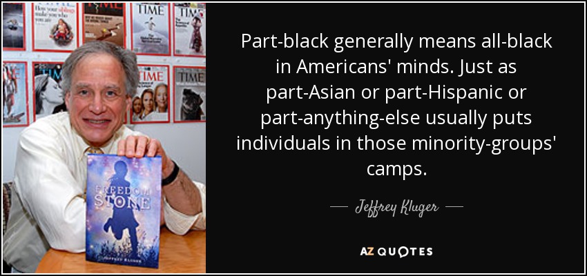 Part-black generally means all-black in Americans' minds. Just as part-Asian or part-Hispanic or part-anything-else usually puts individuals in those minority-groups' camps. - Jeffrey Kluger
